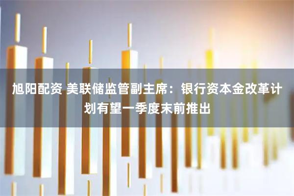 旭阳配资 美联储监管副主席：银行资本金改革计划有望一季度末前推出