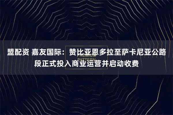 盟配资 嘉友国际：赞比亚恩多拉至萨卡尼亚公路段正式投入商业运营并启动收费