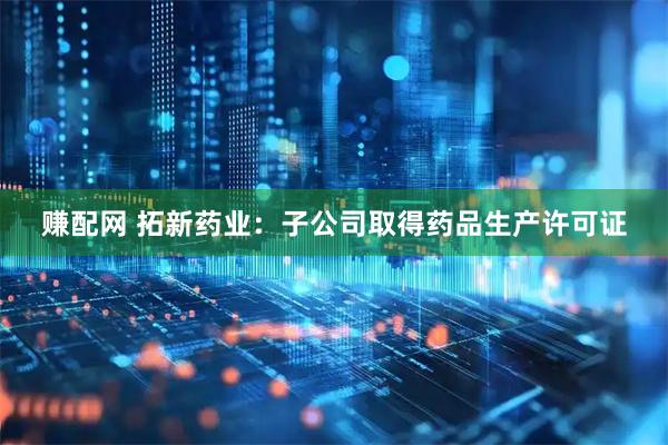 赚配网 拓新药业：子公司取得药品生产许可证