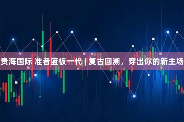 贵海国际 准者篮板一代 | 复古回溯，穿出你的新主场