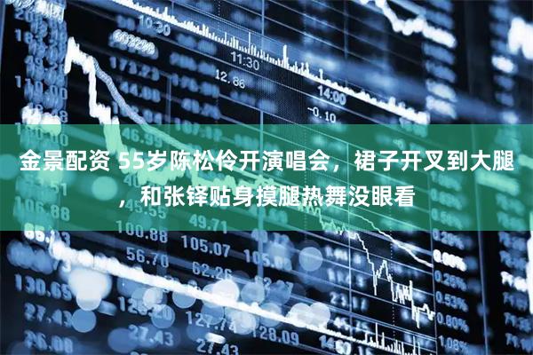 金景配资 55岁陈松伶开演唱会，裙子开叉到大腿，和张铎贴身摸腿热舞没眼看