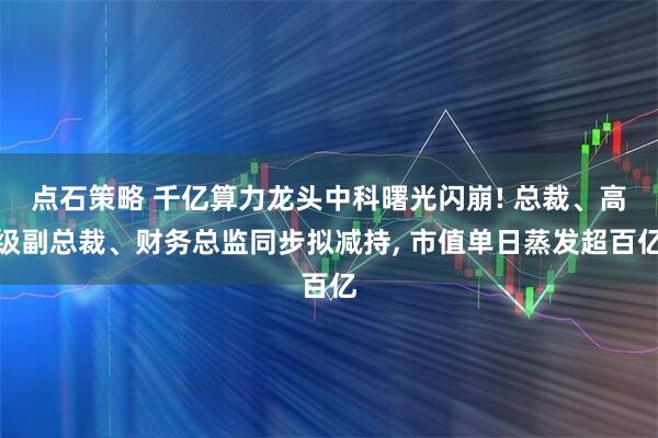 点石策略 千亿算力龙头中科曙光闪崩! 总裁、高级副总裁、财务总监同步拟减持, 市值单日蒸发超百亿