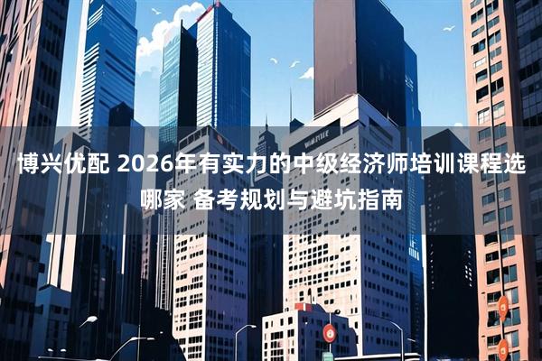 博兴优配 2026年有实力的中级经济师培训课程选哪家 备考规划与避坑指南