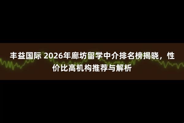 丰益国际 2026年廊坊留学中介排名榜揭晓，性价比高机构推荐与解析