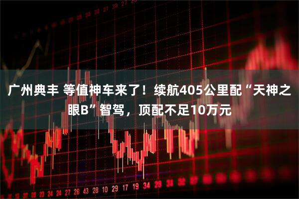 广州典丰 等值神车来了！续航405公里配“天神之眼B”智驾，顶配不足10万元