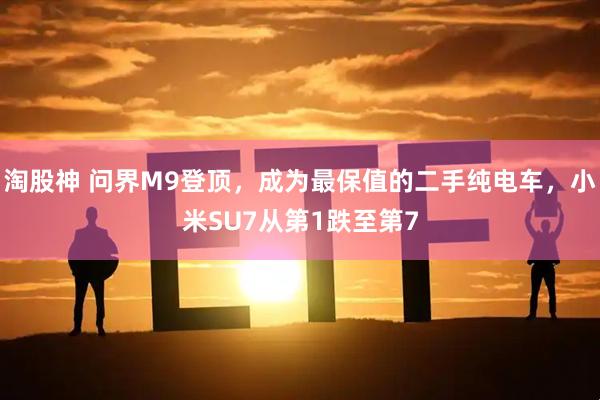 淘股神 问界M9登顶，成为最保值的二手纯电车，小米SU7从第1跌至第7