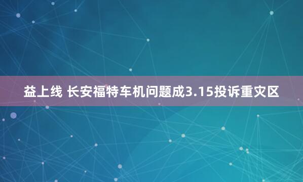 益上线 长安福特车机问题成3.15投诉重灾区
