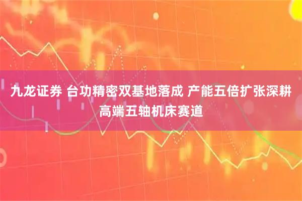 九龙证券 台功精密双基地落成 产能五倍扩张深耕高端五轴机床赛道