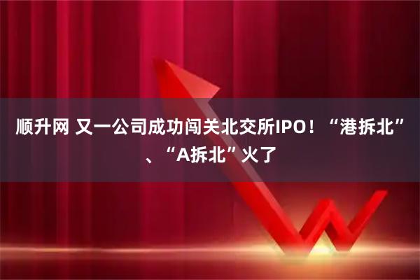 顺升网 又一公司成功闯关北交所IPO！“港拆北”、“A拆北”火了