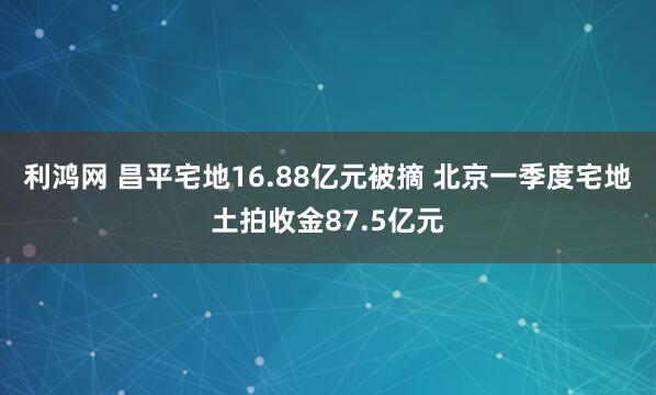 利鸿网 昌平宅地16.88亿元被摘 北京一季度宅地土拍收金87.5亿元