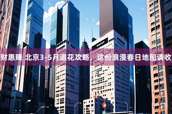 财惠赚 北京3-5月追花攻略，这份浪漫春日地图请收