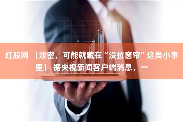 红股网 【泄密，可能就藏在“没拉窗帘”这类小事里】 据央视新闻客户端消息，一