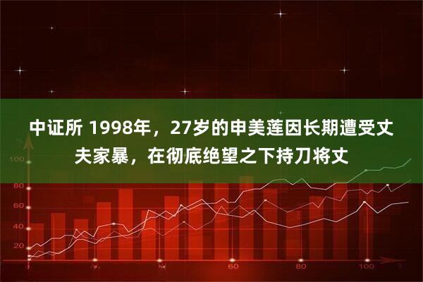 中证所 1998年，27岁的申美莲因长期遭受丈夫家暴，在彻底绝望之下持刀将丈