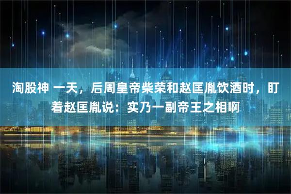 淘股神 一天，后周皇帝柴荣和赵匡胤饮酒时，盯着赵匡胤说：实乃一副帝王之相啊
