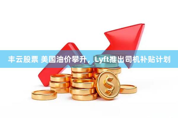 丰云股票 美国油价攀升，Lyft推出司机补贴计划