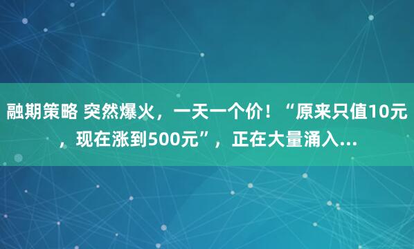 融期策略 突然爆火，一天一个价！“原来只值10元，现在涨到500元”，正在大量涌入...