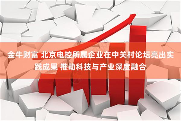 金牛财富 北京电控所属企业在中关村论坛亮出实践成果 推动科技与产业深度融合