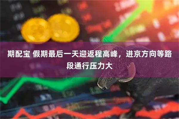 期配宝 假期最后一天迎返程高峰，进京方向等路段通行压力大