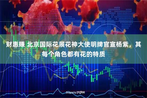 财惠赚 北京国际花展花神大使明牌官宣杨紫，其每个角色都有花的特质