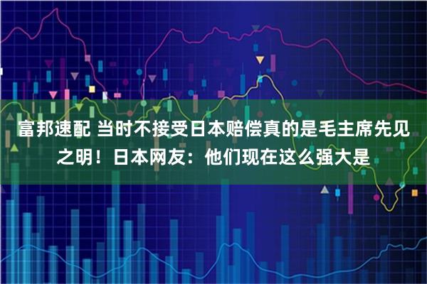 富邦速配 当时不接受日本赔偿真的是毛主席先见之明！日本网友：他们现在这么强大是