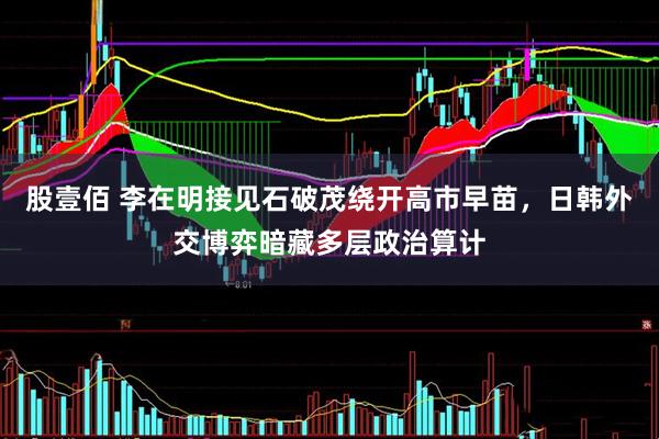 股壹佰 李在明接见石破茂绕开高市早苗，日韩外交博弈暗藏多层政治算计