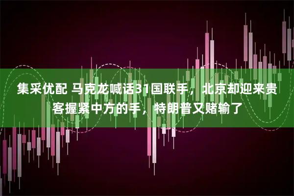 集采优配 马克龙喊话31国联手，北京却迎来贵客握紧中方的手，特朗普又赌输了
