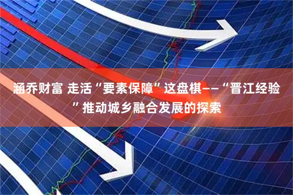 涵乔财富 走活“要素保障”这盘棋——“晋江经验”推动城乡融合发展的探索