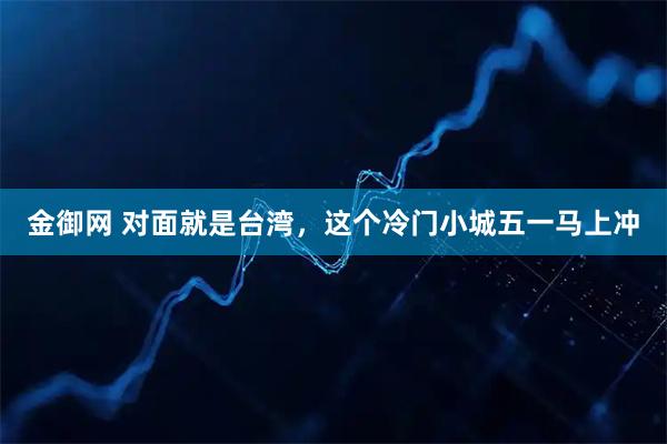 金御网 对面就是台湾，这个冷门小城五一马上冲