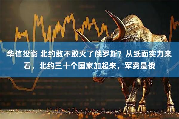 华信投资 北约敢不敢灭了俄罗斯？从纸面实力来看，北约三十个国家加起来，军费是俄