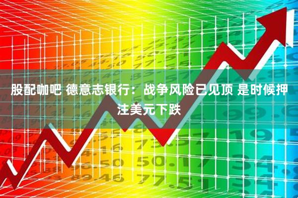 股配咖吧 德意志银行：战争风险已见顶 是时候押注美元下跌