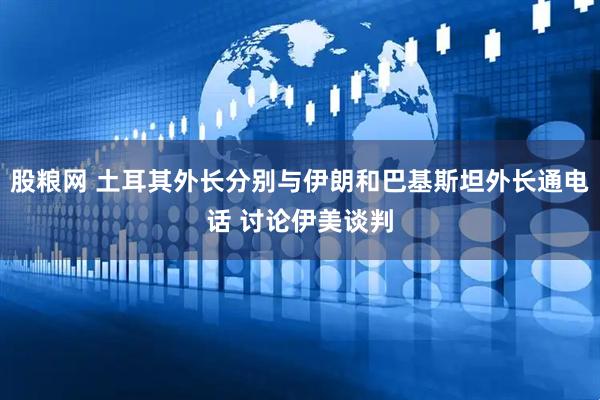 股粮网 土耳其外长分别与伊朗和巴基斯坦外长通电话 讨论伊美谈判