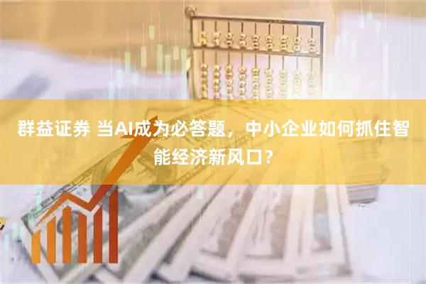 群益证券 当AI成为必答题，中小企业如何抓住智能经济新风口？