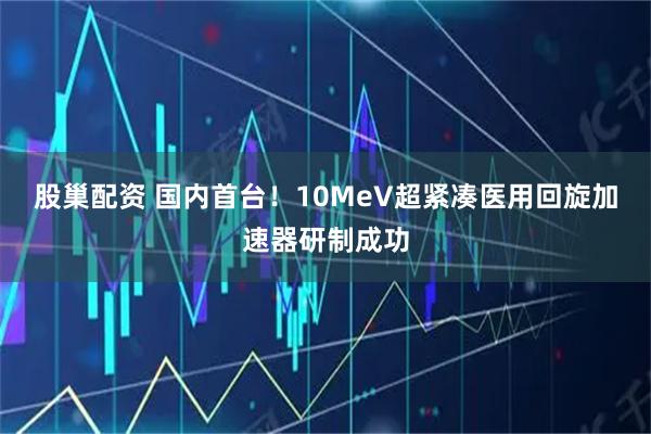 股巢配资 国内首台！10MeV超紧凑医用回旋加速器研制成功