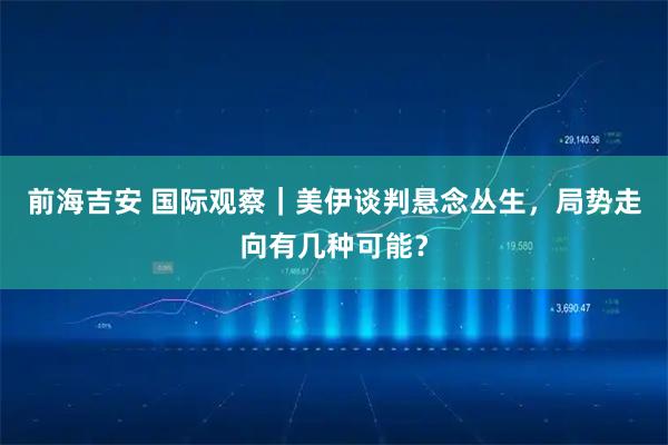 前海吉安 国际观察｜美伊谈判悬念丛生，局势走向有几种可能？