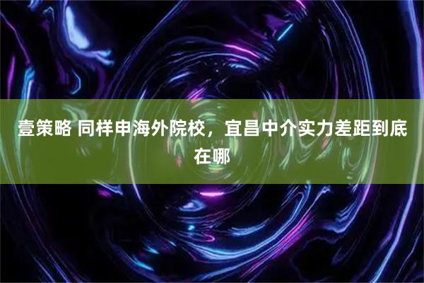 壹策略 同样申海外院校，宜昌中介实力差距到底在哪