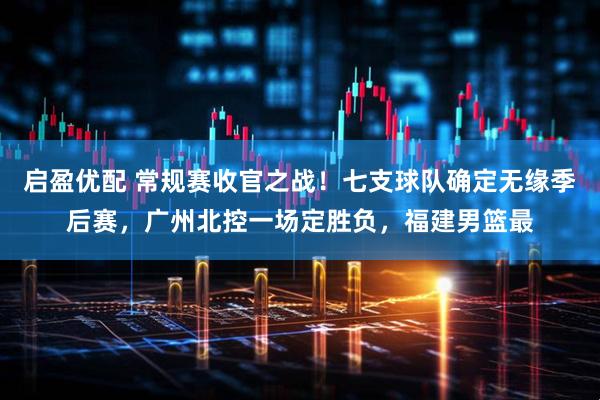 启盈优配 常规赛收官之战！七支球队确定无缘季后赛，广州北控一场定胜负，福建男篮最