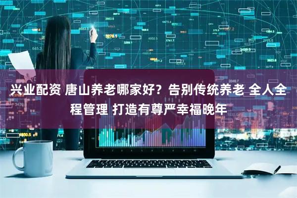 兴业配资 唐山养老哪家好？告别传统养老 全人全程管理 打造有尊严幸福晚年