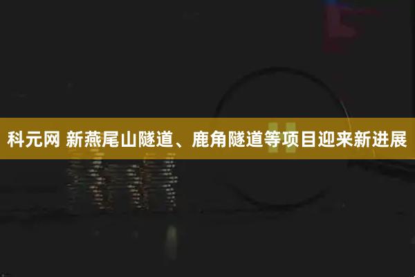 科元网 新燕尾山隧道、鹿角隧道等项目迎来新进展