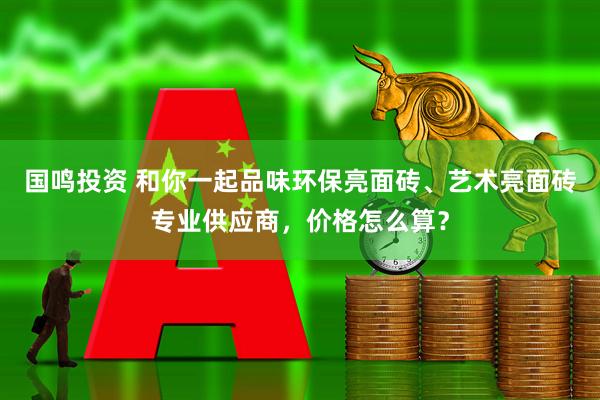 国鸣投资 和你一起品味环保亮面砖、艺术亮面砖专业供应商，价格怎么算？