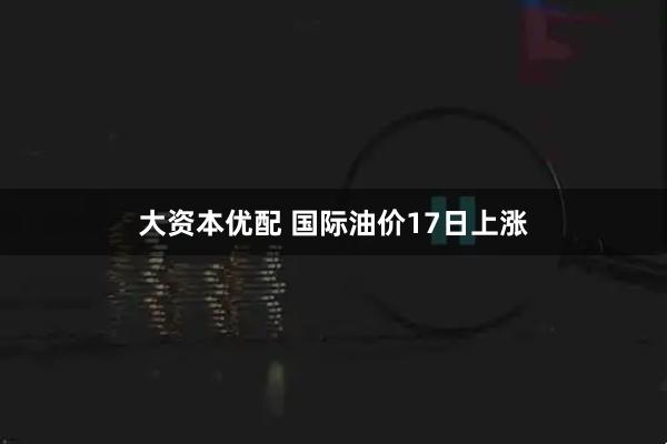 大资本优配 国际油价17日上涨