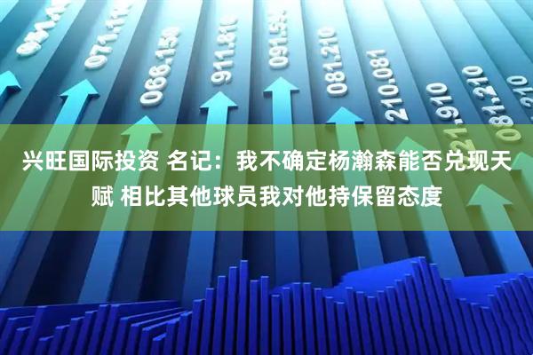 兴旺国际投资 名记：我不确定杨瀚森能否兑现天赋 相比其他球员我对他持保留态度