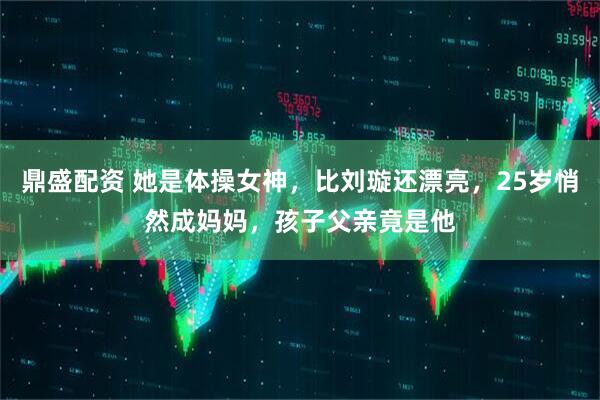 鼎盛配资 她是体操女神，比刘璇还漂亮，25岁悄然成妈妈，孩子父亲竟是他