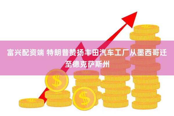 富兴配资端 特朗普赞扬丰田汽车工厂从墨西哥迁至德克萨斯州