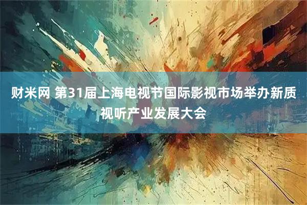 财米网 第31届上海电视节国际影视市场举办新质视听产业发展大会
