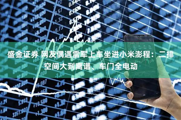 盛金证券 网友偶遇雷军上车坐进小米澎程：二排空间大到离谱、车门全电动